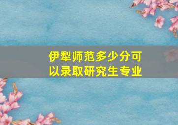 伊犁师范多少分可以录取研究生专业