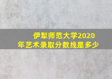 伊犁师范大学2020年艺术录取分数线是多少