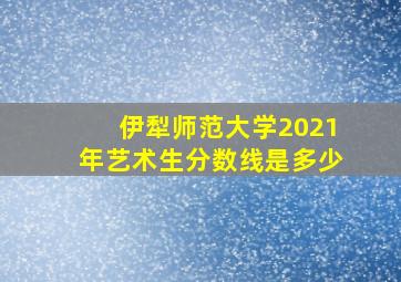 伊犁师范大学2021年艺术生分数线是多少