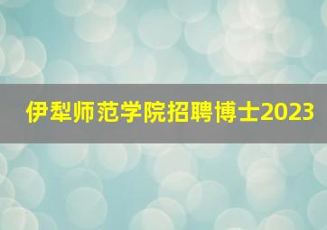 伊犁师范学院招聘博士2023