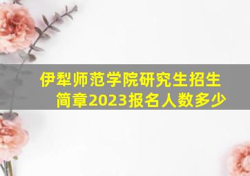 伊犁师范学院研究生招生简章2023报名人数多少