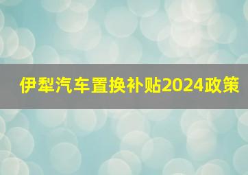 伊犁汽车置换补贴2024政策