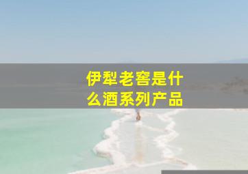 伊犁老窖是什么酒系列产品