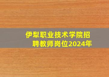 伊犁职业技术学院招聘教师岗位2024年