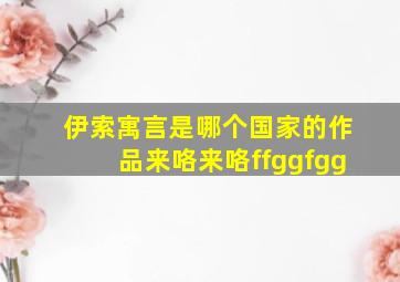 伊索寓言是哪个国家的作品来咯来咯ffggfgg