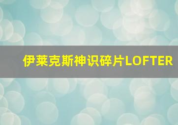 伊莱克斯神识碎片LOFTER