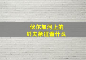 伏尔加河上的纤夫象征着什么