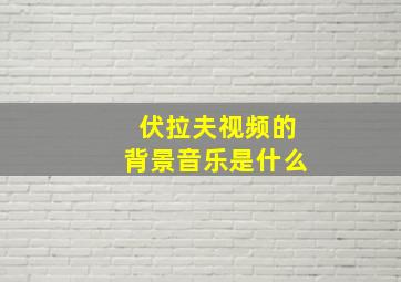 伏拉夫视频的背景音乐是什么