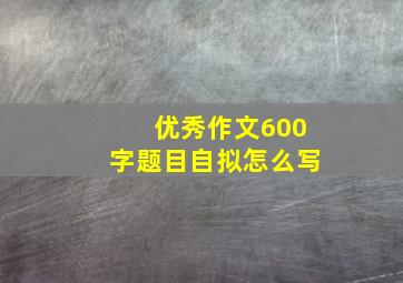 优秀作文600字题目自拟怎么写