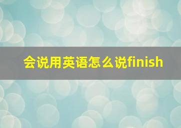 会说用英语怎么说finish