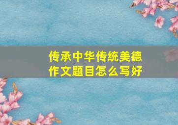 传承中华传统美德作文题目怎么写好