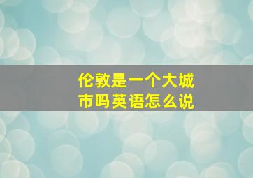 伦敦是一个大城市吗英语怎么说