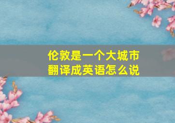 伦敦是一个大城市翻译成英语怎么说