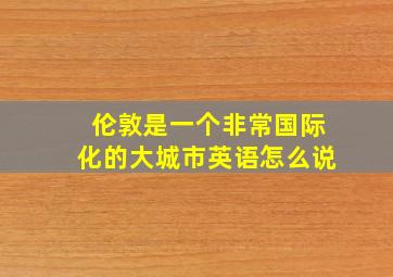 伦敦是一个非常国际化的大城市英语怎么说