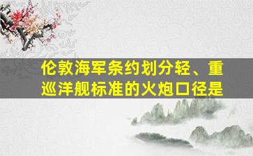 伦敦海军条约划分轻、重巡洋舰标准的火炮口径是