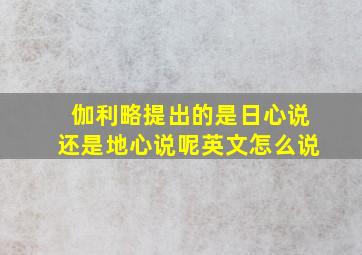 伽利略提出的是日心说还是地心说呢英文怎么说