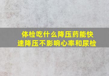 体检吃什么降压药能快速降压不影响心率和尿检