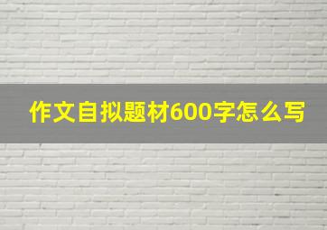 作文自拟题材600字怎么写