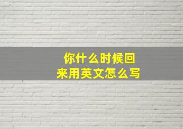 你什么时候回来用英文怎么写