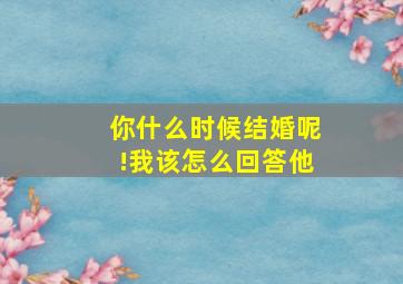 你什么时候结婚呢!我该怎么回答他