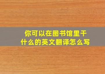 你可以在图书馆里干什么的英文翻译怎么写