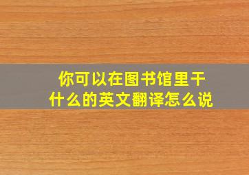 你可以在图书馆里干什么的英文翻译怎么说