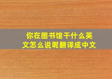 你在图书馆干什么英文怎么说呢翻译成中文