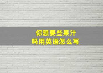 你想要些果汁吗用英语怎么写