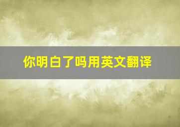 你明白了吗用英文翻译