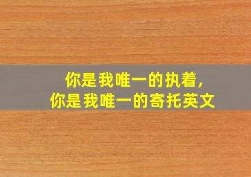 你是我唯一的执着,你是我唯一的寄托英文