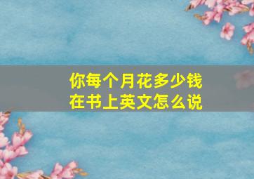 你每个月花多少钱在书上英文怎么说