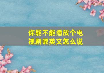 你能不能播放个电视剧呢英文怎么说