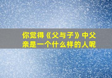 你觉得《父与子》中父亲是一个什么样的人呢