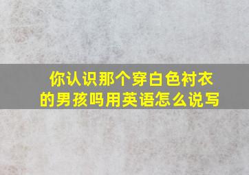 你认识那个穿白色衬衣的男孩吗用英语怎么说写