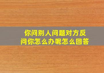 你问别人问题对方反问你怎么办呢怎么回答