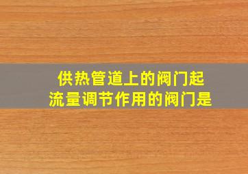 供热管道上的阀门起流量调节作用的阀门是