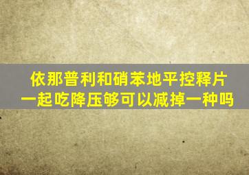 依那普利和硝苯地平控释片一起吃降压够可以减掉一种吗