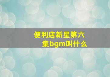 便利店新星第六集bgm叫什么