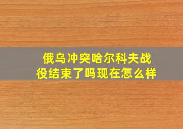 俄乌冲突哈尔科夫战役结束了吗现在怎么样