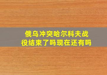 俄乌冲突哈尔科夫战役结束了吗现在还有吗