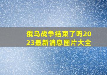 俄乌战争结束了吗2023最新消息图片大全