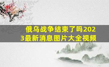 俄乌战争结束了吗2023最新消息图片大全视频