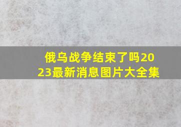 俄乌战争结束了吗2023最新消息图片大全集