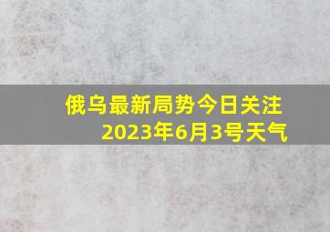 俄乌最新局势今日关注2023年6月3号天气