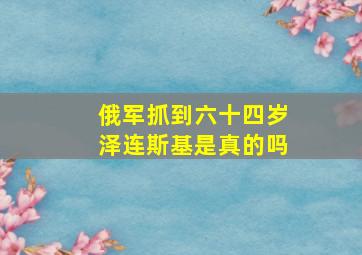 俄军抓到六十四岁泽连斯基是真的吗