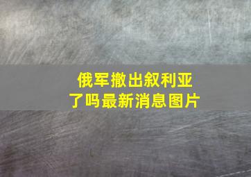 俄军撤出叙利亚了吗最新消息图片