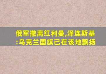 俄军撤离红利曼,泽连斯基:乌克兰国旗已在该地飘扬