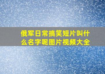 俄军日常搞笑短片叫什么名字呢图片视频大全