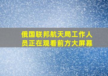 俄国联邦航天局工作人员正在观看前方大屏幕