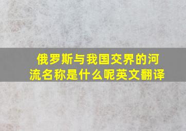 俄罗斯与我国交界的河流名称是什么呢英文翻译